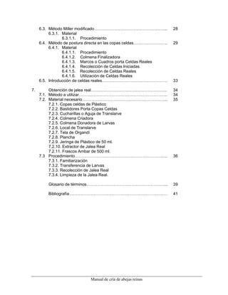 Manual de cría de abejas reinas
6.3. Método Miller modificado……………………………………………... 28
6.3.1. Material
6.3.1.1. Procedimiento
6.4. Método de postura directa en las copas celdas……………………. 29
6.4.1. Material
6.4.1.1. Procedimiento
6.4.1.2. Colmena Finalizadora
6.4.1.3. Marcos o Cuadros porta Celdas Reales
6.4.1.4. Recolección de Celdas Iniciadas
6.4.1.5. Recolección de Celdas Reales
6.4.1.6. Utilización de Celdas Reales
6.5. Introducción de celdas reales………………………………………… 33
7. Obtención de jalea real……………………………………………….. 34
7.1. Método a utilizar……………………………………………………….. 34
7.2. Material necesario……………………………………………………... 35
7.2.1. Copas celdas de Plástico
7.2.2. Bastidores Porta Copas Celdas
7.2.3. Cucharillas o Aguja de Translarve
7.2.4. Colmena Criadora
7.2.5. Colmena Donadora de Larvas
7.2.6. Local de Translarve
7.2.7. Tela de Organdí
7.2.8. Plancha
7.2.9. Jeringa de Plástico de 50 ml.
7.2.10. Extractor de Jalea Real
7.2.11. Frascos Ambar de 500 ml.
7.3 Procedimiento………………………………………………………….. 36
7.3.1. Familiarización
7.3.2. Transferencia de Larvas
7.3.3. Recolección de Jalea Real
7.3.4. Limpieza de la Jalea Real.
Glosario de términos…………………………………………………... 39
Bibliografía……………………………………………………………… 41
 