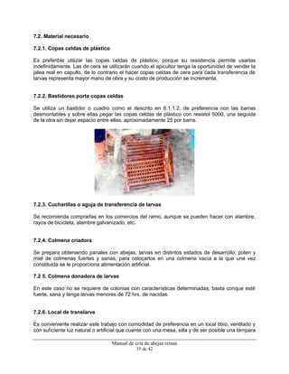 Manual de cría de abejas reinas
35 de 42
7.2. Material necesario
7.2.1. Copas celdas de plástico
Es preferible utilizar las copas celdas de plástico, porque su resistencia permite usarlas
indefinidamente. Las de cera se utilizarán cuando el apicultor tenga la oportunidad de vender la
jalea real en capullo, de lo contrario el hacer copas celdas de cera para cada transferencia de
larvas representa mayor mano de obra y su costo de producción se incrementa.
7.2.2. Bastidores porta copas celdas
Se utiliza un bastidor o cuadro como el descrito en 6.1.1.2, de preferencia con las barras
desmontables y sobre ellas pegar las copas celdas de plástico con resistol 5000, una seguida
de la otra sin dejar espacio entre ellas, aproximadamente 25 por barra.
7.2.3. Cucharillas o aguja de transferencia de larvas
Se recomienda comprarlas en los comercios del ramo, aunque se pueden hacer con alambre,
rayos de bicicleta, alambre galvanizado, etc.
7.2.4. Colmena criadora
Se prepara obteniendo panales con abejas, larvas en distintos estados de desarrollo, polen y
miel de colmenas fuertes y sanas, para colocarlos en una colmena vacía a la que una vez
constituida se le proporciona alimentación artificial.
7.2 5. Colmena donadora de larvas
En este caso no se requiere de colonias con características determinadas, basta conque esté
fuerte, sana y tenga larvas menores de 72 hrs. de nacidas.
7.2.6. Local de translarve
Es conveniente realizar este trabajo con comodidad de preferencia en un local tibio, ventilado y
con suficiente luz natural o artificial que cuente con una mesa, silla y de ser posible una lámpara
 