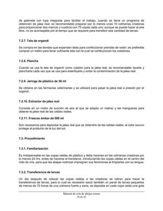 Manual de cría de abejas reinas
36 de 42
de gabinete con lupa integrada para facilitar el trabajo, cuando se tiene un programa de
obtención de jalea real, es recomendable preparar por lo menos unas 10 colmenas criadoras
para proporcionar dos marcos o cuadros con 75 copas cada uno; aunque se puede hacer al aire
libre, no es aconsejable por el tiempo que se requiere para transferir esa cantidad de larvas.
7.2.7. Tela de organdí
Se compra en las tiendas que expenden telas para confeccionar prendas de vestir; es preferible
comprar un metro para tener suficiente tela con la cual se confeccionan los coladores.
7.2.8. Plancha
Cuando se usa la tela de organdí como colador para la jalea real, es recomendable lavarla y
plancharla cada vez que se usa para esterilizarla y evitar la contaminación de la jalea real.
7.2.9. Jeringa de plástico de 50 ml
Se obtiene en las farmacias veterinarias y se utilizará para pasar la jalea real a presión por el
organdí.
7.2.10. Extractor de jalea real
Consiste en un motor de succión de aire al que se adapta un matraz y las mangueras para
obtener la jalea real de las celdas reales.
7.2.11. Frascos ámbar de 500 ml
Son necesarios para depositar la jalea real que se obtendrá de las celdas reales; el color oscuro
protege al producto de la luz del sol.
7.3. Procedimiento
7.3.1. Familiarización
Es indispensable en las copas celdas de plástico y debe hacerse en las colmenas criadoras por
lo menos 24 hrs. antes de hacerse el translarve, introduciendo las copas celdas en el centro del
nido de cría, para que las abejas nodrizas impregnen sus feromonas al limpiarlas con su lengua.
7.3.2. Transferencia de larvas
Un día después de colocar las copas celdas a las criadoras se retiran para hacer la
transferencia de larvas, para lo cual es necesario sacar también un panal de larvas pequeñas
de menos de 72 horas de una colmena fuerte y sana, se deposita en cada copa celda una gota
 