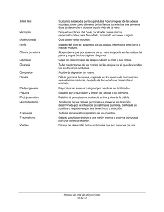 Manual de cría de abejas reinas
40 de 42
Jalea real Sustancia secretada por las glándulas hipo faríngeas de las abejas
nodrizas, sirve como alimento de las larvas durante los tres primeros
días de desarrollo y durante toda la vida de la reina.
Micropilo Pequeños orificios del óvulo por donde pasan el o los
espermatozoides para fecundarlo, formando un huevo o cigoto.
Multinucleada Que posee varios núcleos.
Ninfa Estadio del ciclo de desarrollo de las abejas, intermedio entre larva e
insecto maduro.
Obrera ponedora Abeja obrera que por ausencia de su reina ovoposita en las celdas del
panal y cuyos óvulos originan zánganos
Operculo Capa de cera con que las abejas cubren su miel y sus ninfas.
Ovariola Tubo membranoso de los ovarios de las abejas por el que descienden
los óvulos a los oviductos.
Ovopositar Acción de depositar un huevo.
Ovulos Célula germinal femenina, originada en los ovarios de las hembras
sexualmente maduras, después de fecundado se desarrolla el
embrión.
Partenogenesis Reproducción asexual o virginal por hembras no fertilizadas.
Piquera Espacio por el que salen y entran las abejas a su colmena.
Protoplasmático Relativo al protoplasma, sustancia activa y viva de la célula.
Quimiotactismo Tendencia de las células germinales a moverse en dirección
determinada por la influencia de estímulos químicos, calificada de
positiva o negativa según sea de rechazo o atracción.
Traqueola Tubulos del aparato respiratorio de los insectos.
Traumatismo Estado patológico debido a una lesión interna o externa provocada
por una violencia exterior.
Viables Dícese del desarrollo de los embriones que son capaces de vivir.
 