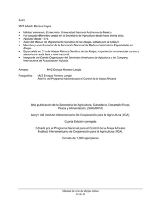 Manual de cría de abejas reinas
42 de 42
Autor
MVZ Alberto Barrera Reyes
• Médico Veterinario Zootecnista. Universidad Nacional Autónoma de México.
• Ha ocupado diferentes cargos en la Secretaría de Agricultura desde hace treinta años.
• Apicultor desde 1975.
• Autor del Manual de Mejoramiento Genético de las Abejas, editado por la SAGAR.
• Miembro y socio fundador de la Asociación Nacional de Médicos Veterinarios Especialistas en
Abejas.
• Especialista en Cría de Abejas Reina y Genética de las Abejas, impartiendo innumerables cursos y
asesorías en esta área a nivel nacional.
• Integrante del Comité Organizador del Seminario Americano de Apicultura y del Congreso
Internacional de Actualización Apícola.
Armado: MVZ Enrique Romero Langle
Fotografías: MVZ Enrique Romero Langle
Archivo del Programa Nacional para el Control de la Abeja Africana
Una publicación de la Secretaría de Agricultura, Ganadería, Desarrollo Rural,
Pesca y Alimentación, (SAGARPA)
Apoyo del Instituto Interamericano De Cooperación para la Agricultura (IICA).
Cuarta Edición corregida
Editada por el Programa Nacional para el Control de la Abeja Africana
Instituto Interamericano de Cooperación para la Agricultura (IICA).
Consta de 1,000 ejemplares
 