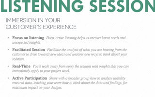 LISTENING SESSION
Immersion in your
customers experience
?? Focus on listening Deep, active listening helps us uncover latent needs and
unexpected insights.
?? Facilitated Session Facilitate the analysis of what you are hearing from the
customer to drive towards new ideas and uncover new ways to think about your
solution.
?? Real-Time Youll walk away from every the sessions with insights that you can
immediately apply to your project work.
?? Active Participation Share with a broader group how to analyze usability
research data, teaching your team how to think about the data and ?ndings, for
maximum impact on your designs.
 