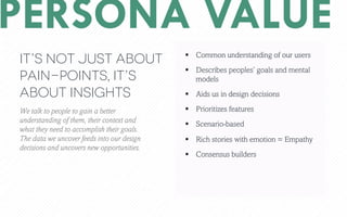 PERSONA VALUE
We talk to people to gain a better
understanding of them, their context and
what they need to accomplish their goals.
The data we uncover feeds into our design
decisions and uncovers new opportunities.
?? Common understanding of our users
?? Describes peoples goals and mental
models
?? Aids us in design decisions
?? Prioritizes features
?? Scenario-based
?? Rich stories with emotion = Empathy
?? Consensus builders
Its not just about
pain-points, its
about insights
 