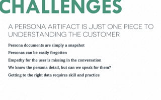 A persona artifact is just one piece to
understanding the customer
CHALLENGES
Persona documents are simply a snapshot
Personas can be easily forgotten
Empathy for the user is missing in the conversation
We know the persona detail, but can we speak for them?
Getting to the right data requires skill and practice
 