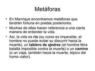 Metáforas En Manrique encontramos metáforas que tendrán fortuna en poetas posteriores.  Muchas de ellas hacen referencia a una cierta manera de entender la vida.  Así, la vida es  río  (su curso es imparable, el hombre no puede evitar su discurrir hacia la muerte), un  tablero de ajedrez  (el hombre libra batalla imposible contra la muerte) o un  camino  (o un viaje, también hacia la muerte, tópico del homo viator).  