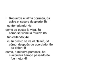 Recuerde el alma dormida, 8a avive el seso e despierte 8b    contemplando  4c cómo se passa la vida, 8a  cómo se viene la muerte 8b    tan callando; 4c    cuán presto se va el plazer, 8d  cómo, después de acordado, 8e    da dolor; 4f cómo, a nuestro parescer, 8d  cualquiera tiempo passado 8e    fue mejor 4f 
