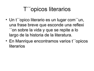 T´´opicos literarios Un t´´opico literario es un lugar com´´un, una frase breve que esconde una reflexi´´on sobre la vida y que se repite a lo largo de la historia de la literatura.  En Manrique encontramos varios t´´opicos literarios 