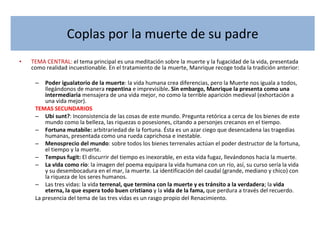 Coplas por la muerte de su padre TEMA CENTRAL:  el tema principal es una meditación sobre la muerte y la fugacidad de la vida, presentada como realidad incuestionable. En el tratamiento de la muerte, Manrique recoge toda la tradición anterior: Poder igualatorio de la muerte : la vida humana crea diferencias, pero la Muerte nos iguala a todos, llegándonos de manera  repentina  e imprevisible . Sin embargo, Manrique la presenta como una intermediaria  mensajera de una vida mejor, no como la terrible aparición medieval (exhortación a una vida mejor). TEMAS SECUNDARIOS Ubi sunt? : Inconsistencia de las cosas de este mundo. Pregunta retórica a cerca de los bienes de este mundo como la belleza, las riquezas o posesiones, citando a personjes crecanos en el tiempo.  Fortuna mutabile:  arbitrariedad de la fortuna. Ésta es un azar ciego que desencadena las tragedias humanas, presentada como una rueda caprichosa e inestable. Menosprecio del mundo : sobre todos los bienes terrenales actúan el poder destructor de la fortuna, el tiempo y la muerte. Tempus fugit:  El discurrir del tiempo es inexorable, en esta vida fugaz, llevándonos hacia la muerte. La vIda como río : la imagen del poema equipara la vida humana con un río, así, su curso sería la vida y su desembocadura en el mar, la muerte. La identificación del caudal (grande, mediano y chico) con la riqueza de los seres humanos. Las tres vidas: la vida  terrenal, que termina con la muerte y es tránsito a la verdadera ; la  vida eterna, la que espera todo buen cristiano  y la  vida de la fama,  que perdura a través del recuerdo. La presencia del tema de las tres vidas es un rasgo propio del Renacimiento.  