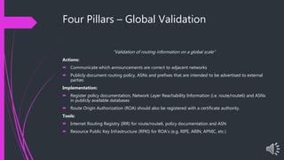 Four Pillars – Global Validation
“Validation of routing information on a global scale”
Actions:
 Communicate which announcements are correct to adjacent networks
 Publicly document routing policy, ASNs and prefixes that are intended to be advertised to external
parties
Implementation:
 Register policy documentation, Network Layer Reachability Information (i.e. route/route6) and ASNs
in publicly available databases
 Route Origin Authorization (ROA) should also be registered with a certificate authority.
Tools:
 Internet Routing Registry (IRR) for route/route6, policy documentation and ASN
 Resource Public Key Infrastructure (RPKI) for ROA’s (e.g. RIPE, ARIN, APNIC, etc.)
 