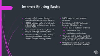 Internet Routing Basics
 Internet traffic is routed through
networks called Autonomous Systems.
 ~60,000 AS route traffic of which each
is identified by an Autonomous System
Number (ASN).
 Routers use Border Gateway Protocol
(BGP) to exchange network paths.
 Routers owned by AS build a routing
table and pick the best route (i.e.
shortest path) for sending packets.
 BGP is based on trust between
networks.
 Some issues with BGP exchanges
between AS networks are:
 The chain of trust spans continents
 Lack of reliable data
 Lack of validation of updates
 These can lead to routing incidents
such as, incorrectly routed traffic and
successful DDoS attacks.
 One prevention mechanism against
these types of incidents is MANRS
 