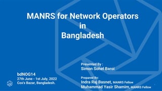 MANRS for Network Operators
in
Bangladesh
bdNOG14
27th June - 1st July, 2022
Cox's Bazar, Bangladesh. 1
Presented By :
Simon Sohel Baroi
Prepared By:
Indra Raj Basnet, MANRS Fellow
Muhammad Yasir Shamim, MANRS Fellow
 