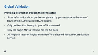 Global Validation
Providing information through the RPKI system
• Store information about prefixes originated by your network in the form of
Route Origin Authorization (ROA) objects.
• Only prefixes that belong to your ASN is covered.
• Only the origin ASN is verified, not the full path.
• All Regional Internet Registries (RIR) offers a hosted Resource Certification
service.
36
 