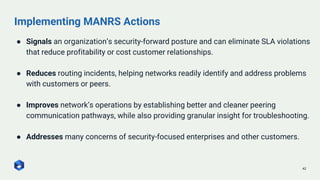 Implementing MANRS Actions
42
● Signals an organization’s security-forward posture and can eliminate SLA violations
that reduce profitability or cost customer relationships.
● Reduces routing incidents, helping networks readily identify and address problems
with customers or peers.
● Improves network’s operations by establishing better and cleaner peering
communication pathways, while also providing granular insight for troubleshooting.
● Addresses many concerns of security-focused enterprises and other customers.
 