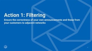 Ensure the correctness of your own announcements and those from
your customers to adjacent networks
13
Action 1: Filtering
 