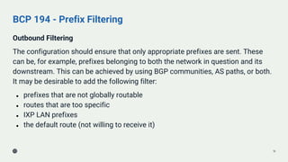 BCP 194 - Prefix Filtering
Outbound Filtering
The configuration should ensure that only appropriate prefixes are sent. These
can be, for example, prefixes belonging to both the network in question and its
downstream. This can be achieved by using BGP communities, AS paths, or both.
It may be desirable to add the following filter:
● prefixes that are not globally routable
● routes that are too specific
● IXP LAN prefixes
● the default route (not willing to receive it)
18
 