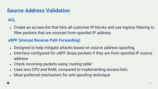 Source Address Validation
ACL
● Create an access-list that lists all customer IP blocks and use ingress filtering to
filter packets that are sourced from spoofed IP address
uRPF (Unicast Reverse Path Forwarding)
● Designed to help mitigate attacks based on source address spoofing.
● Interface configured for uRPF drops packets if they are from spoofed IP source
address
● Check incoming packets using ‘routing table’
● Uses less CPU and RAM, compared to implementing access-lists
● Most preferred mechanism for anti-spoofing technique
23
 