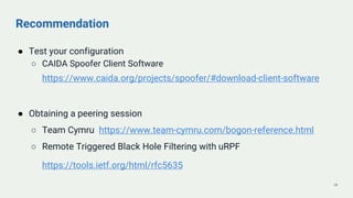 Recommendation
● Test your configuration
○ CAIDA Spoofer Client Software
https://www.caida.org/projects/spoofer/#download-client-software
● Obtaining a peering session
○ Team Cymru https://www.team-cymru.com/bogon-reference.html
○ Remote Triggered Black Hole Filtering with uRPF
https://tools.ietf.org/html/rfc5635
24
 
