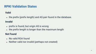RPKI Validation States
Valid
● the prefix (prefix length) and AS pair found in the database.
Invalid
● prefix is found, bu...