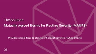 8
The Solution:
Mutually Agreed Norms for Routing Security (MANRS)
Provides crucial fixes to eliminate the most common routing threats
 