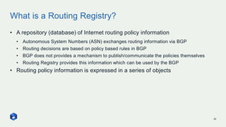 What is a Routing Registry?
32
• A repository (database) of Internet routing policy information
• Autonomous System Numbers (ASN) exchanges routing information via BGP
• Routing decisions are based on policy based rules in BGP
• BGP does not provides a mechanism to publish/communicate the policies themselves
• Routing Registry provides this information which can be used by the BGP
• Routing policy information is expressed in a series of objects
 
