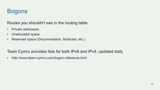Bogons
Routes you shouldn't see in the routing table
• Private addresses
• Unallocated space
• Reserved space (Documentation, Multicast, etc.)
Team Cymru provides lists for both IPv6 and IPv4, updated daily
• http://www.team-cymru.com/bogon-reference.html
49
 