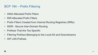 BCP 194 – Prefix Filtering
• IANA-Allocated Prefix Filters
• RIR-Allocated Prefix Filters
• Prefix Filters Created from Internet Routing Registries (IRRs)
• SIDR - Secure Inter-Domain Routing
• Prefixes That Are Too Specific
• Filtering Prefixes Belonging to the Local AS and Downstreams
• IXP LAN Prefixes
54
 