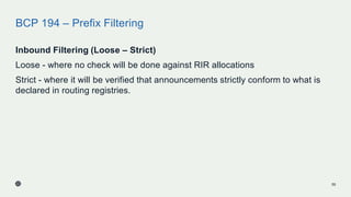 BCP 194 – Prefix Filtering
Inbound Filtering (Loose – Strict)
Loose - where no check will be done against RIR allocations
Strict - where it will be verified that announcements strictly conform to what is
declared in routing registries.
55
 