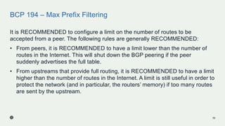 BCP 194 – Max Prefix Filtering
It is RECOMMENDED to configure a limit on the number of routes to be
accepted from a peer. The following rules are generally RECOMMENDED:
• From peers, it is RECOMMENDED to have a limit lower than the number of
routes in the Internet. This will shut down the BGP peering if the peer
suddenly advertises the full table.
• From upstreams that provide full routing, it is RECOMMENDED to have a limit
higher than the number of routes in the Internet. A limit is still useful in order to
protect the network (and in particular, the routers’ memory) if too many routes
are sent by the upstream.
59
 