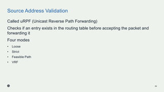 Source Address Validation
Called uRPF (Unicast Reverse Path Forwarding)
Checks if an entry exists in the routing table before accepting the packet and
forwarding it
Four modes
• Loose
• Strict
• Feasible Path
• VRF
64
 