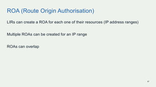 ROA (Route Origin Authorisation)
LIRs can create a ROA for each one of their resources (IP address ranges)
Multiple ROAs c...