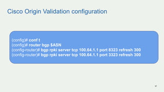 Cisco Origin Validation configuration
97
(config)# conf t
(config)# router bgp $ASN
(config-router)# bgp rpki server tcp 100.64.1.1 port 8323 refresh 300
(config-router)# bgp rpki server tcp 100.64.1.1 port 3323 refresh 300
 
