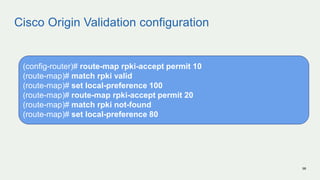 Cisco Origin Validation configuration
98
(config-router)# route-map rpki-accept permit 10
(route-map)# match rpki valid
(route-map)# set local-preference 100
(route-map)# route-map rpki-accept permit 20
(route-map)# match rpki not-found
(route-map)# set local-preference 80
 