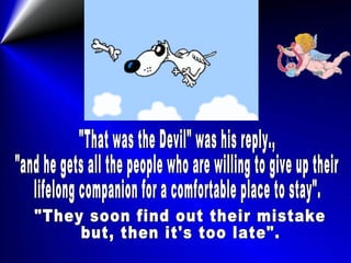 "That was the Devil" was his reply., "and he gets all the people who are willing to give up their lifelong companion for a comfortable place to stay". "They soon find out their mistake but, then it's too late". 