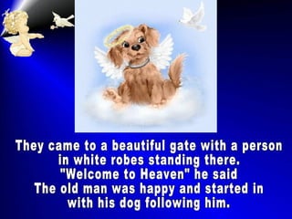 They came to a beautiful gate with a person in white robes standing there. "Welcome to Heaven" he said The old man was happy and started in  with his dog following him. 