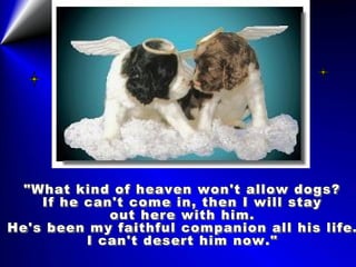 "What kind of heaven won't allow dogs? If he can't come in, then I will stay out here with him. He's been my faithful companion all his life. I can't desert him now." 