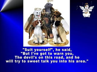 "Suit yourself", he said, "But I've got to warn you, The devil's on this road, and he will try to sweet talk you into his area."  
