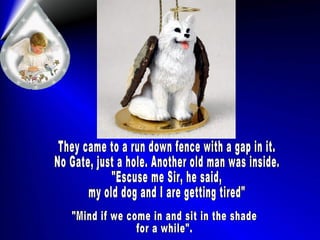 They came to a run down fence with a gap in it. No Gate, just a hole. Another old man was inside. "Escuse me Sir, he said, my old dog and I are getting tired" "Mind if we come in and sit in the shade for a while". 
