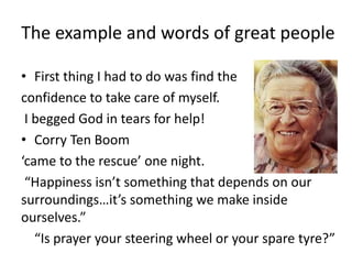 The example and words of great people
• First thing I had to do was find the
confidence to take care of myself.
I begged God in tears for help!
• Corry Ten Boom
‘came to the rescue’ one night.
“Happiness isn’t something that depends on our
surroundings…it’s something we make inside
ourselves.”
“Is prayer your steering wheel or your spare tyre?”
 