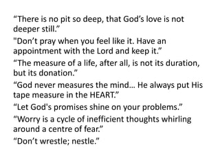 “There is no pit so deep, that God’s love is not
deeper still.”
"Don’t pray when you feel like it. Have an
appointment with the Lord and keep it.”
“The measure of a life, after all, is not its duration,
but its donation.”
“God never measures the mind… He always put His
tape measure in the HEART.”
“Let God's promises shine on your problems.”
“Worry is a cycle of inefficient thoughts whirling
around a centre of fear.”
“Don’t wrestle; nestle.”
 