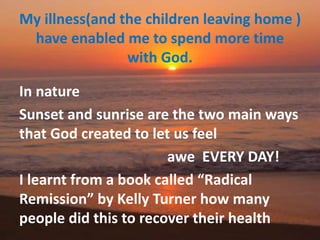 My illness(and the children leaving home )
have enabled me to spend more time
with God.
In nature
Sunset and sunrise are the two main ways
that God created to let us feel
awe EVERY DAY!
I learnt from a book called “Radical
Remission” by Kelly Turner how many
people did this to recover their health
 