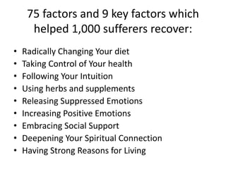 75 factors and 9 key factors which
helped 1,000 sufferers recover:
• Radically Changing Your diet
• Taking Control of Your health
• Following Your Intuition
• Using herbs and supplements
• Releasing Suppressed Emotions
• Increasing Positive Emotions
• Embracing Social Support
• Deepening Your Spiritual Connection
• Having Strong Reasons for Living
 