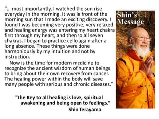 “… most importantly, I watched the sun rise
everyday in the morning. It was in front of the
morning sun that I made an exciting discovery. I
found I was becoming very positive, very relaxed
and healing energy was entering my heart chakra
first through my heart, and then to all seven
chakras. I began to practice cello again after a
long absence. These things were done
harmoniously by my intuition and not by
instruction.
Now is the time for modern medicine to
recognize the ancient wisdom of human beings
to bring about their own recovery from cancer.
The healing power within the body will save
many people with serious and chronic diseases.”
"The Key to all healing is love, spiritual
awakening and being open to feelings.“
Shin Terayama
 