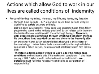 Actions which allow God to work in our
lives are called conditions of indemnity
• Re-conditioning my mind, my soul, my life, my loves, my lineage
– Through time periods – 3, 7, 21 and 40 based time periods will give
God time to unfold answers and help.
– EDP on page 176 explains: "How does God separate Satan from fallen
people who stand in the midway position? Satan relates with them on
the basis of his connection with them through lineage. Therefore,
until people make a condition through which God can claim them as
his own, there is no way God can restore them to the heavenly side.
– On the other hand, Satan acknowledges that God is the creator of
human beings. Unless Satan finds some condition through which he
can attack a fallen person, he also cannot arbitrarily claim him for his
side.
– Therefore, a fallen person will go to God's side if he makes good
conditions and to Satan's side if he makes evil conditions. " and later
on page 178, " Who should make indemnity conditions?....we
ourselves must fulfil the necessary conditions as our portion of
responsibility."
 