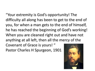 “Your extremity is God’s opportunity! The
difficulty all along has been to get to the end of
you, for when a man gets to the end of himself,
he has reached the beginning of God’s working!
When you are cleaned right out and have not
anything at all left, then all the mercy of the
Covenant of Grace is yours! “
Pastor Charles H Spurgeon, 1901
 