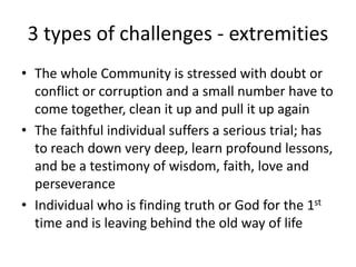 3 types of challenges - extremities
• The whole Community is stressed with doubt or
conflict or corruption and a small number have to
come together, clean it up and pull it up again
• The faithful individual suffers a serious trial; has
to reach down very deep, learn profound lessons,
and be a testimony of wisdom, faith, love and
perseverance
• Individual who is finding truth or God for the 1st
time and is leaving behind the old way of life
 