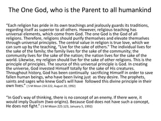 The One God, who is the Parent to all humankind
“Each religion has pride in its own teachings and jealously guards its traditions,
regarding itself as superior to all others. However, religious teaching has
universal elements, which come from God. The one God is the God of all
religions. Therefore, religions should purify themselves and elevate themselves
through universal principles. The central value in religion is true love, which we
can sum up by the teaching, “Live for the sake of others.” The individual lives for
the sake of the family; the family lives for the sake of the community; the
community lives for the sake of the nation; the nation lives for the sake of the
world. Likewise, my religion should live for the sake of other religions. This is the
principle of principles. The source of this universal principle is God. In creating
the universe, God invested Himself totally for the sake of His creatures.
Throughout history, God has been continually sacrificing Himself in order to save
fallen human beings, who have been living just as they desire. The prophets,
saints and sages who knew God’s will have followed this divine principle in their
own lives.” ( S M Moon 234:222, August 20, 1992)
“In God’s way of thinking, there is no concept of an enemy. If there were, it
would imply Dualism (two origins). Because God does not have such a concept,
He does not fight.” ( S M Moon 225:123, January 5, 1992)
 