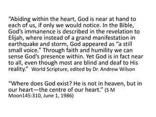 “Abiding within the heart, God is near at hand to
each of us, if only we would notice. In the Bible,
God’s immanence is described in the revelation to
Elijah, where instead of a grand manifestation in
earthquake and storm, God appeared as “a still
small voice.” Through faith and humility we can
sense God’s presence within. Yet God is in fact near
to all, even though most are blind and deaf to His
reality.” World Scripture, edited by Dr. Andrew Wilson
“Where does God exist? He is not in heaven, but in
our heart—the centre of our heart.” (S M
Moon145:310, June 1, 1986)
 