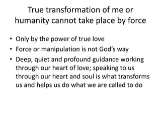 True transformation of me or
humanity cannot take place by force
• Only by the power of true love
• Force or manipulation is not God’s way
• Deep, quiet and profound guidance working
through our heart of love; speaking to us
through our heart and soul is what transforms
us and helps us do what we are called to do
 