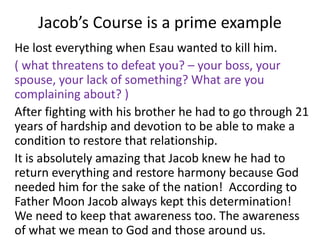 Jacob’s Course is a prime example
He lost everything when Esau wanted to kill him.
( what threatens to defeat you? – your boss, your
spouse, your lack of something? What are you
complaining about? )
After fighting with his brother he had to go through 21
years of hardship and devotion to be able to make a
condition to restore that relationship.
It is absolutely amazing that Jacob knew he had to
return everything and restore harmony because God
needed him for the sake of the nation! According to
Father Moon Jacob always kept this determination!
We need to keep that awareness too. The awareness
of what we mean to God and those around us.
 