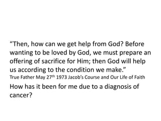 “Then, how can we get help from God? Before
wanting to be loved by God, we must prepare an
offering of sacrifice for Him; then God will help
us according to the condition we make.”
True Father May 27th 1973 Jacob’s Course and Our Life of Faith
How has it been for me due to a diagnosis of
cancer?
 